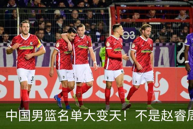 中国男篮名单大变天！不是赵睿周琦，这三人补充入队信号不简单