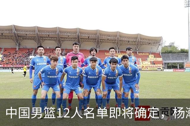 中国男篮12人名单即将确定，杨瀚森成第二中锋，热身赛揭示两大问题