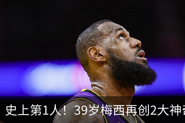 史上第1人！39岁梅西再创2大神奇历史：3次首发参加世界杯决赛