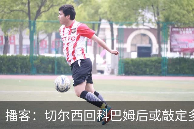 播客：切尔西回科巴姆后或敲定多笔离队，将再次报价斯科特