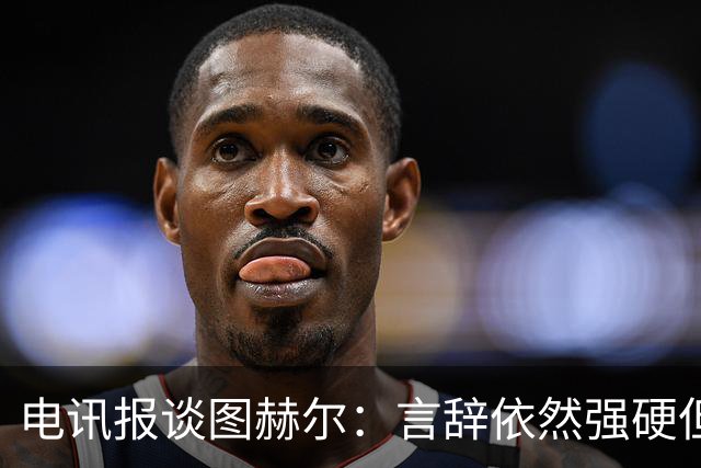 电讯报谈图赫尔：言辞依然强硬但明显受到了打击