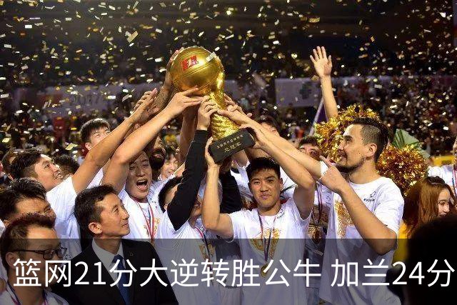 篮网21分大逆转胜公牛 加兰24分骑士险胜猛龙