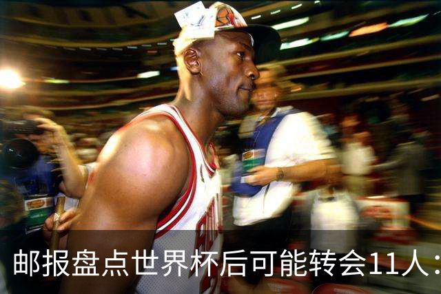 邮报盘点世界杯后可能转会11人：库库雷利亚、大马丁、麦卡等在列