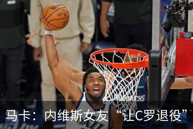 马卡：内维斯女友“让C罗退役”言论是假的，乔治娜误以为真